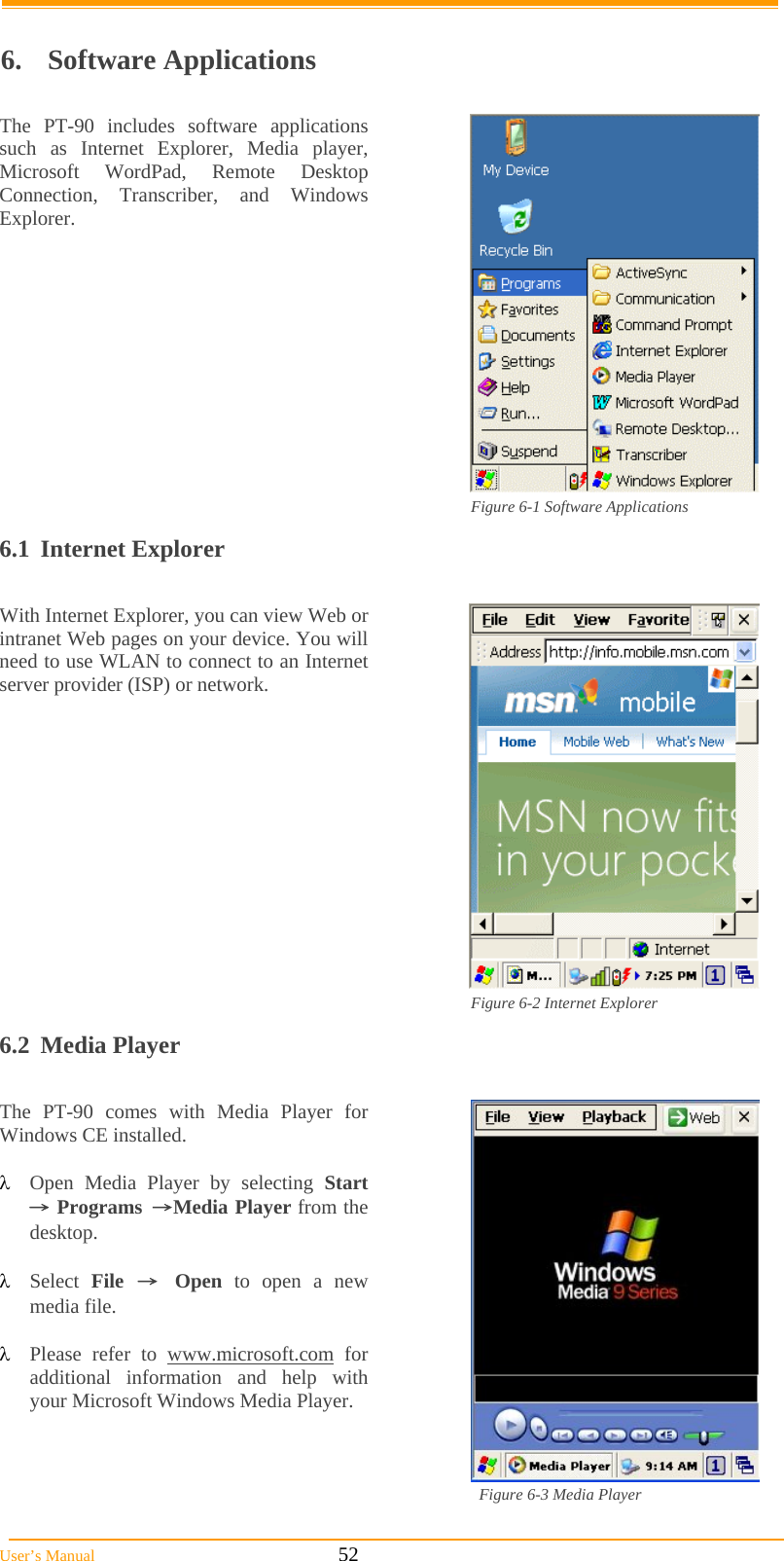  User’s Manual                                                            52                           6. Software Applications  The PT-90 includes software applications such as Internet Explorer, Media player, Microsoft WordPad, Remote Desktop Connection, Transcriber, and Windows Explorer.  Figure 6-1 Software Applications  6.1 Internet Explorer  With Internet Explorer, you can view Web or intranet Web pages on your device. You will need to use WLAN to connect to an Internet server provider (ISP) or network.  Figure 6-2 Internet Explorer 6.2 Media Player  The PT-90 comes with Media Player for Windows CE installed.   Open Media Player by selecting Start → Programs →Media Player from the desktop.   Select  File → Open to open a new media file.   Please refer to www.microsoft.com for additional information and help with your Microsoft Windows Media Player.  Figure 6-3 Media Player  