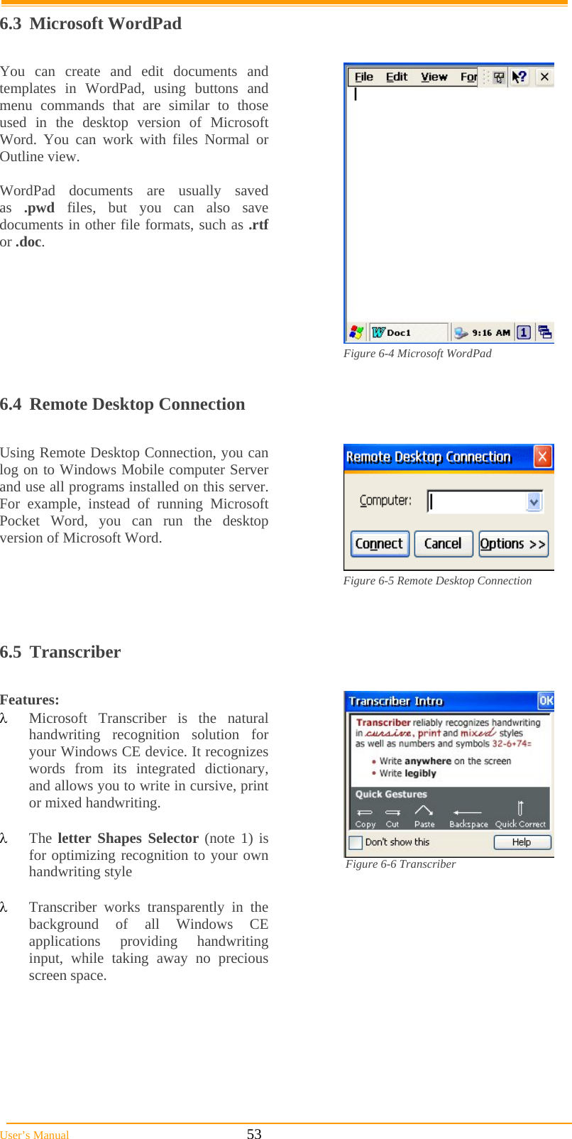  User’s Manual                                                            53 6.3 Microsoft WordPad  You can create and edit documents and templates in WordPad, using buttons and menu commands that are similar to those used in the desktop version of Microsoft Word. You can work with files Normal or Outline view.  WordPad documents are usually saved as  .pwd files, but you can also save documents in other file formats, such as .rtf or .doc.  Figure 6-4 Microsoft WordPad  6.4  Remote Desktop Connection  Using Remote Desktop Connection, you can log on to Windows Mobile computer Server and use all programs installed on this server. For example, instead of running Microsoft Pocket Word, you can run the desktop version of Microsoft Word.  Figure 6-5 Remote Desktop Connection             6.5 Transcriber  Features:  Microsoft Transcriber is the natural handwriting recognition solution for your Windows CE device. It recognizes words from its integrated dictionary, and allows you to write in cursive, print or mixed handwriting.   The letter Shapes Selector (note 1) is for optimizing recognition to your own handwriting style                                         Transcriber works transparently in the background of all Windows CE applications providing handwriting input, while taking away no precious screen space.  Figure 6-6 Transcriber                                   