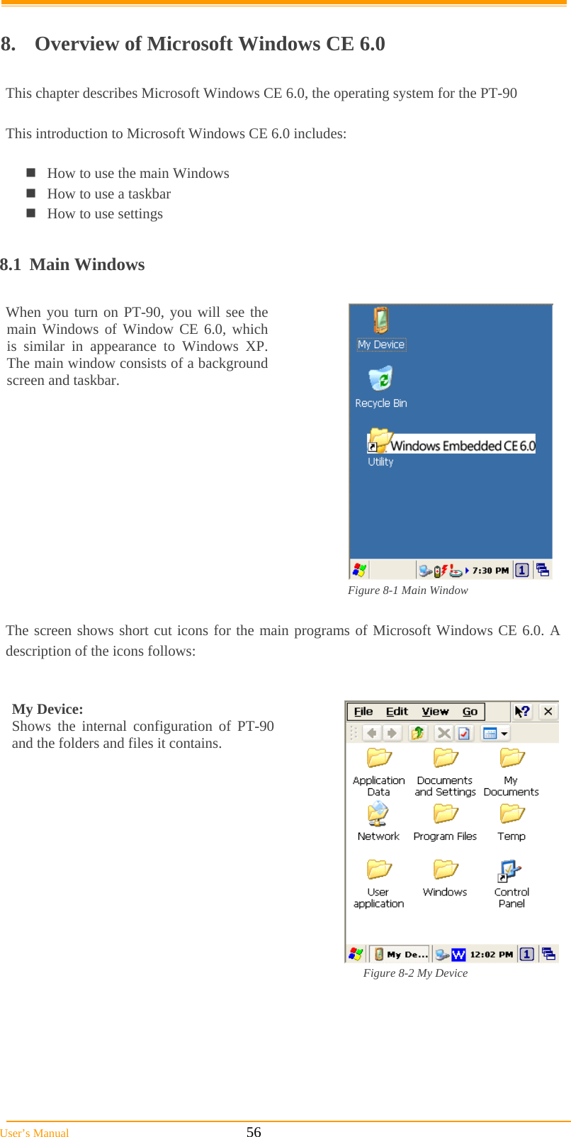  User’s Manual                                                            56  8.  Overview of Microsoft Windows CE 6.0  This chapter describes Microsoft Windows CE 6.0, the operating system for the PT-90  This introduction to Microsoft Windows CE 6.0 includes:  How to use the main Windows How to use a taskbar How to use settings  8.1 Main Windows  When you turn on PT-90, you will see the main Windows of Window CE 6.0, which is similar in appearance to Windows XP. The main window consists of a background screen and taskbar.     Figure 8-1 Main Window                The screen shows short cut icons for the main programs of Microsoft Windows CE 6.0. A description of the icons follows:   My Device:  Shows the internal configuration of PT-90 and the folders and files it contains.                                                                                                                  Figure 8-2 My Device             