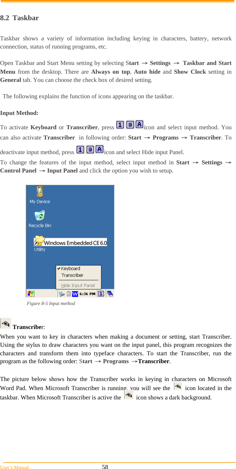  User’s Manual                                                            58  8.2 Taskbar  Taskbar shows a variety of information including keying in characters, battery, network connection, status of running programs, etc.  Open Taskbar and Start Menu setting by selecting Start → Settings → Taskbar and Start Menu from the desktop. There are Always on top, Auto hide and Show Clock setting in General tab. You can choose the check box of desired setting.  The following explains the function of icons appearing on the taskbar.  Input Method: To activate Keyboard or Transcriber, press  icon and select input method. You can also activate Transcriber  in following order: Start → Programs → Transcriber. To deactivate input method, press  icon and select Hide input Panel. To change the features of the input method, select input method in Start → Settings → Control Panel → Input Panel and click the option you wish to setup.   Figure 8-5 Input method   Transcriber: When you want to key in characters when making a document or setting, start Transcriber. Using the stylus to draw characters you want on the input panel, this program recognizes the characters and transform them into typeface characters. To start the Transcriber, run the program as the following order: Start → Programs →Transcriber.  The picture below shows how the Transcriber works in keying in characters on Microsoft Word Pad. When Microsoft Transcriber is running, you will see the     icon located in the taskbar. When Microsoft Transcriber is active the     icon shows a dark background. 