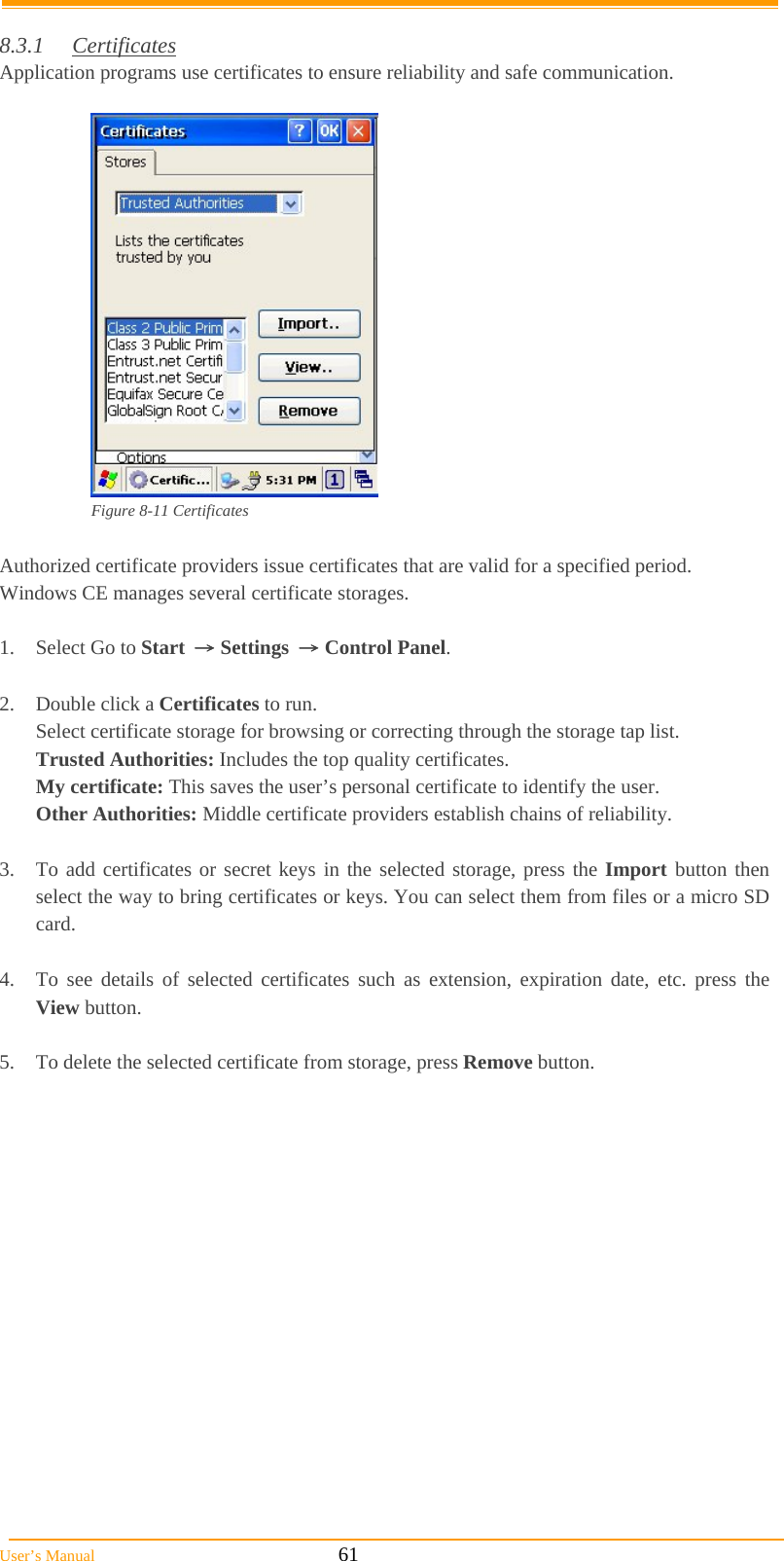  User’s Manual                                                            61  8.3.1 Certificates Application programs use certificates to ensure reliability and safe communication.   Figure 8-11 Certificates  Authorized certificate providers issue certificates that are valid for a specified period. Windows CE manages several certificate storages.  1.  Select Go to Start → Settings → Control Panel.  2.  Double click a Certificates to run. Select certificate storage for browsing or correcting through the storage tap list.  Trusted Authorities: Includes the top quality certificates. My certificate: This saves the user’s personal certificate to identify the user. Other Authorities: Middle certificate providers establish chains of reliability.  3.  To add certificates or secret keys in the selected storage, press the Import button then select the way to bring certificates or keys. You can select them from files or a micro SD card.  4.  To see details of selected certificates such as extension, expiration date, etc. press the View button.  5.  To delete the selected certificate from storage, press Remove button.  