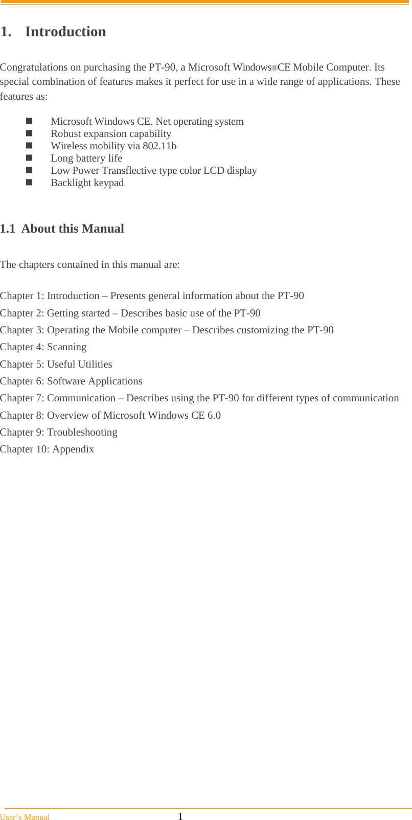  User’s Manual                                                            1  1. Introduction  Congratulations on purchasing the PT-90, a Microsoft Windows®CE Mobile Computer. Its special combination of features makes it perfect for use in a wide range of applications. These features as:    Microsoft Windows CE. Net operating system  Robust expansion capability  Wireless mobility via 802.11b  Long battery life   Low Power Transflective type color LCD display  Backlight keypad   1.1  About this Manual   The chapters contained in this manual are:  Chapter 1: Introduction – Presents general information about the PT-90 Chapter 2: Getting started – Describes basic use of the PT-90 Chapter 3: Operating the Mobile computer – Describes customizing the PT-90  Chapter 4: Scanning Chapter 5: Useful Utilities  Chapter 6: Software Applications Chapter 7: Communication – Describes using the PT-90 for different types of communication  Chapter 8: Overview of Microsoft Windows CE 6.0 Chapter 9: Troubleshooting Chapter 10: Appendix  