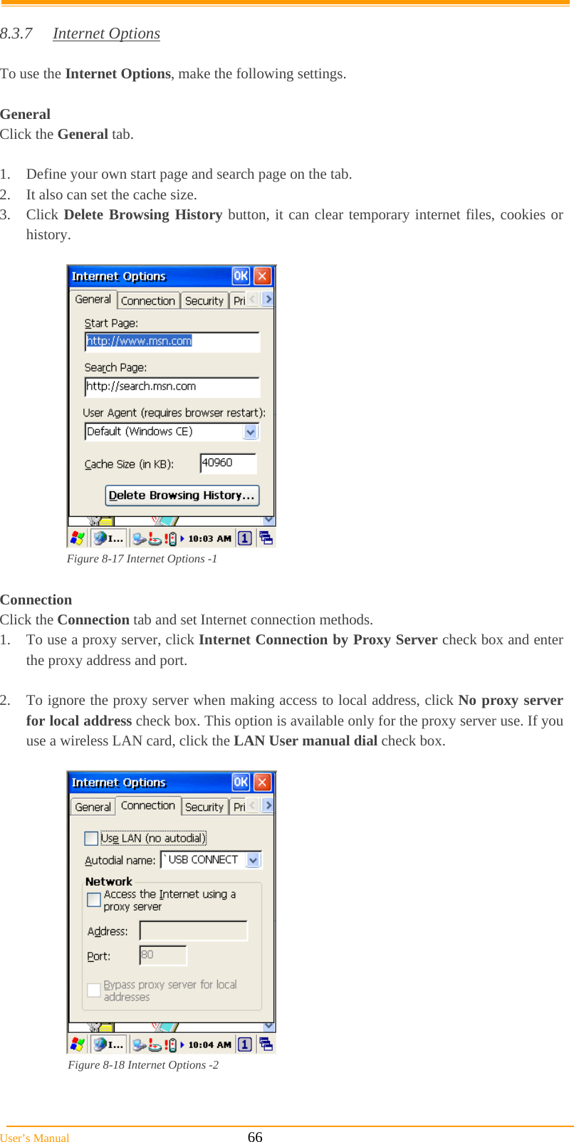  User’s Manual                                                            66  8.3.7 Internet Options  To use the Internet Options, make the following settings.  General Click the General tab.  1.  Define your own start page and search page on the tab. 2.  It also can set the cache size.  3. Click Delete Browsing History button, it can clear temporary internet files, cookies or history.   Figure 8-17 Internet Options -1  Connection Click the Connection tab and set Internet connection methods. 1.  To use a proxy server, click Internet Connection by Proxy Server check box and enter the proxy address and port.  2.  To ignore the proxy server when making access to local address, click No proxy server for local address check box. This option is available only for the proxy server use. If you use a wireless LAN card, click the LAN User manual dial check box.   Figure 8-18 Internet Options -2   