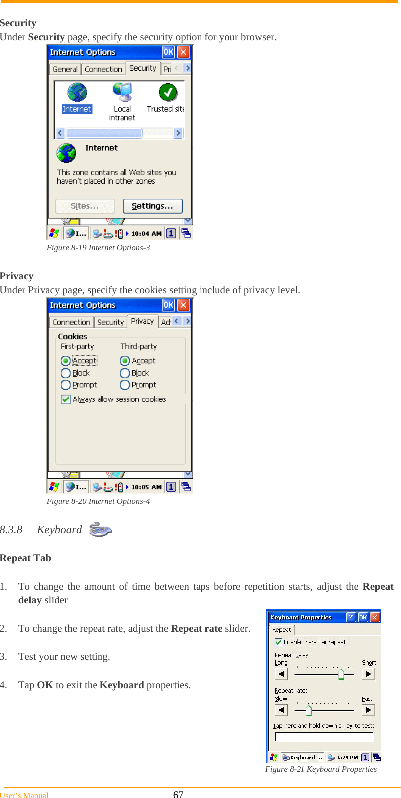  User’s Manual                                                            67  Security Under Security page, specify the security option for your browser.   Figure 8-19 Internet Options-3  Privacy Under Privacy page, specify the cookies setting include of privacy level.  Figure 8-20 Internet Options-4  8.3.8 Keyboard  Repeat Tab    1.  To change the amount of time between taps before repetition starts, adjust the Repeat delay slider  2.  To change the repeat rate, adjust the Repeat rate slider.  3.  Test your new setting.  4. Tap OK to exit the Keyboard properties.      Figure 8-21 Keyboard Properties 