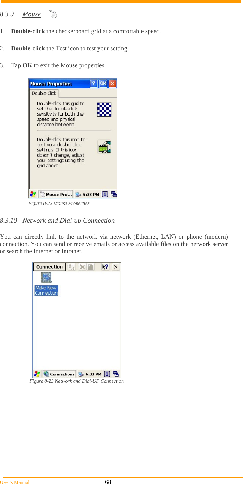  User’s Manual                                                            68  8.3.9 Mouse  1.  Double-click the checkerboard grid at a comfortable speed.  2.  Double-click the Test icon to test your setting.  3. Tap OK to exit the Mouse properties.   Figure 8-22 Mouse Properties  8.3.10  Network and Dial-up Connection  You can directly link to the network via network (Ethernet, LAN) or phone (modern) connection. You can send or receive emails or access available files on the network server or search the Internet or Intranet.    Figure 8-23 Network and Dial-UP Connection    