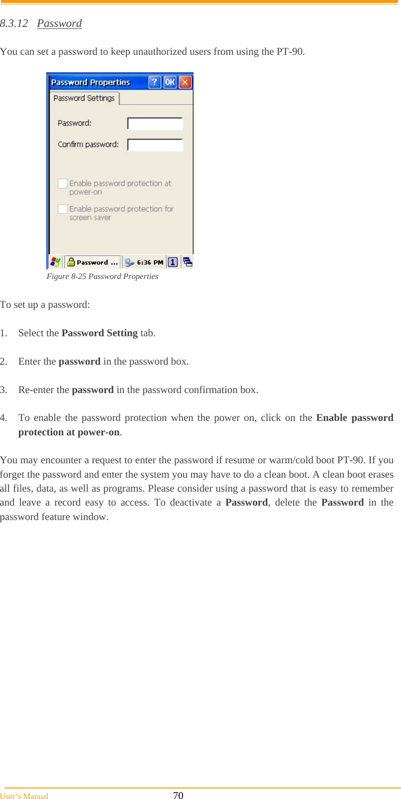  User’s Manual                                                            70  8.3.12 Password  You can set a password to keep unauthorized users from using the PT-90.   Figure 8-25 Password Properties  To set up a password:  1. Select the Password Setting tab.  2. Enter the password in the password box.  3. Re-enter the password in the password confirmation box.  4.  To enable the password protection when the power on, click on the Enable password protection at power-on.  You may encounter a request to enter the password if resume or warm/cold boot PT-90. If you forget the password and enter the system you may have to do a clean boot. A clean boot erases all files, data, as well as programs. Please consider using a password that is easy to remember and leave a record easy to access. To deactivate a Password, delete the Password in the password feature window. 