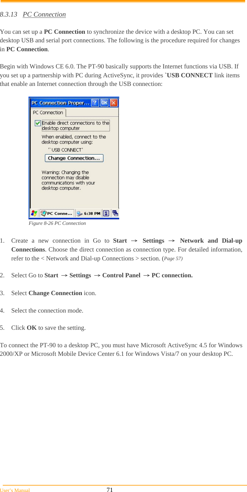  User’s Manual                                                            71  8.3.13 PC Connection  You can set up a PC Connection to synchronize the device with a desktop PC. You can set desktop USB and serial port connections. The following is the procedure required for changes in PC Connection.  Begin with Windows CE 6.0. The PT-90 basically supports the Internet functions via USB. If you set up a partnership with PC during ActiveSync, it provides `USB CONNECT link items that enable an Internet connection through the USB connection:   Figure 8-26 PC Connection  1.  Create a new connection in Go to Start → Settings → Network and Dial-up Connections. Choose the direct connection as connection type. For detailed information, refer to the &lt; Network and Dial-up Connections &gt; section. (Page 57)  2.  Select Go to Start → Settings → Control Panel → PC connection.  3. Select Change Connection icon.  4.  Select the connection mode.  5. Click OK to save the setting.  To connect the PT-90 to a desktop PC, you must have Microsoft ActiveSync 4.5 for Windows 2000/XP or Microsoft Mobile Device Center 6.1 for Windows Vista/7 on your desktop PC. 