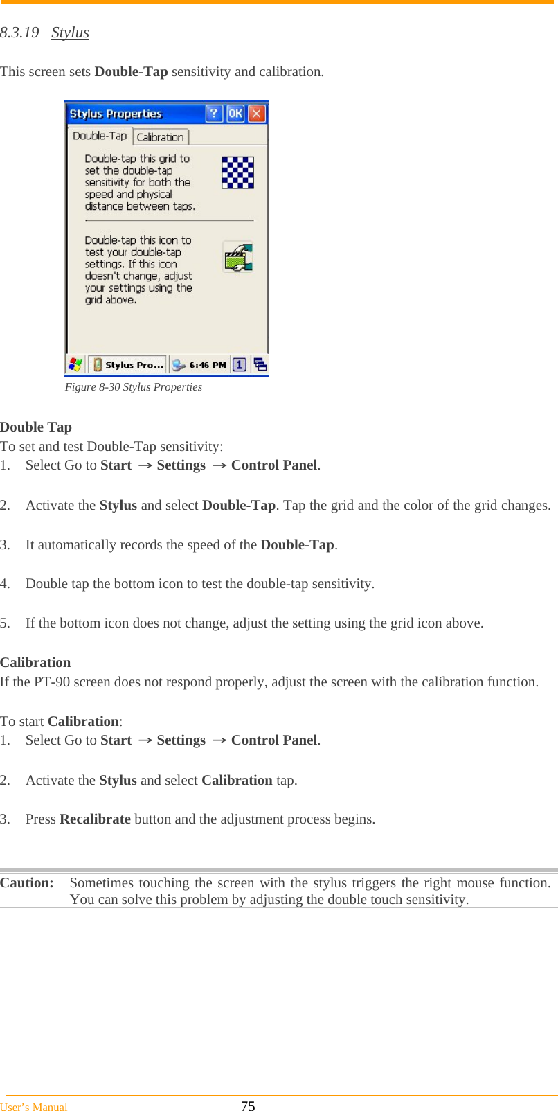  User’s Manual                                                            75  8.3.19 Stylus  This screen sets Double-Tap sensitivity and calibration.   Figure 8-30 Stylus Properties  Double Tap To set and test Double-Tap sensitivity: 1.  Select Go to Start → Settings → Control Panel.  2. Activate the Stylus and select Double-Tap. Tap the grid and the color of the grid changes.  3.  It automatically records the speed of the Double-Tap.  4.  Double tap the bottom icon to test the double-tap sensitivity.  5.  If the bottom icon does not change, adjust the setting using the grid icon above.  Calibration If the PT-90 screen does not respond properly, adjust the screen with the calibration function.   To start Calibration: 1.  Select Go to Start → Settings → Control Panel.  2. Activate the Stylus and select Calibration tap.  3. Press Recalibrate button and the adjustment process begins.   Caution: Sometimes touching the screen with the stylus triggers the right mouse function. You can solve this problem by adjusting the double touch sensitivity.  