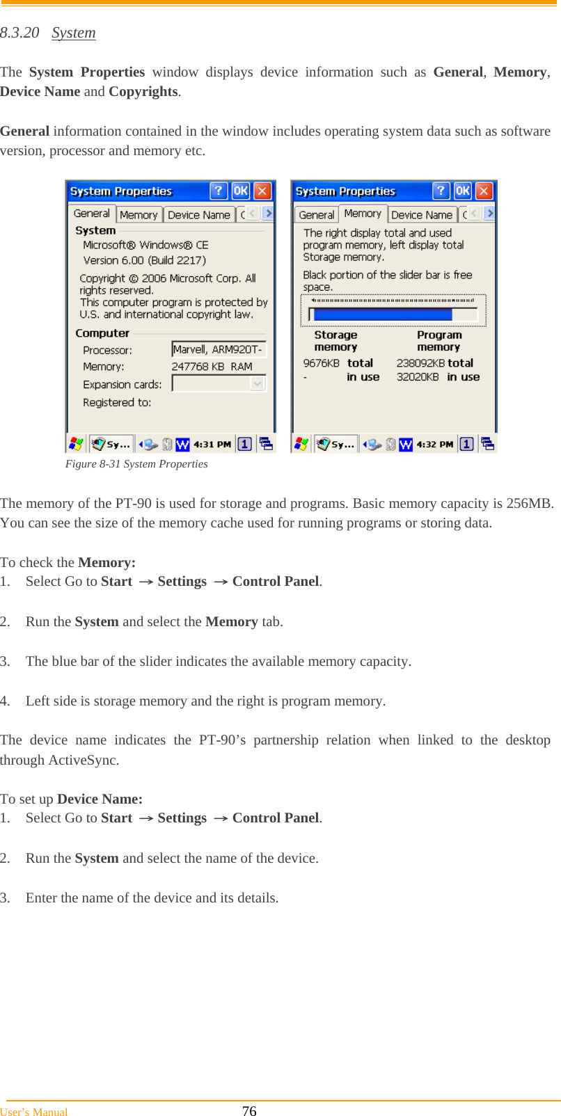  User’s Manual                                                            76  8.3.20 System  The  System Properties window displays device information such as General,  Memory, Device Name and Copyrights.  General information contained in the window includes operating system data such as software version, processor and memory etc.        Figure 8-31 System Properties  The memory of the PT-90 is used for storage and programs. Basic memory capacity is 256MB. You can see the size of the memory cache used for running programs or storing data.  To check the Memory: 1.  Select Go to Start → Settings → Control Panel.  2. Run the System and select the Memory tab.  3.  The blue bar of the slider indicates the available memory capacity.  4.  Left side is storage memory and the right is program memory.  The device name indicates the PT-90’s partnership relation when linked to the desktop through ActiveSync.  To set up Device Name: 1.  Select Go to Start → Settings → Control Panel.  2. Run the System and select the name of the device.  3.  Enter the name of the device and its details. 