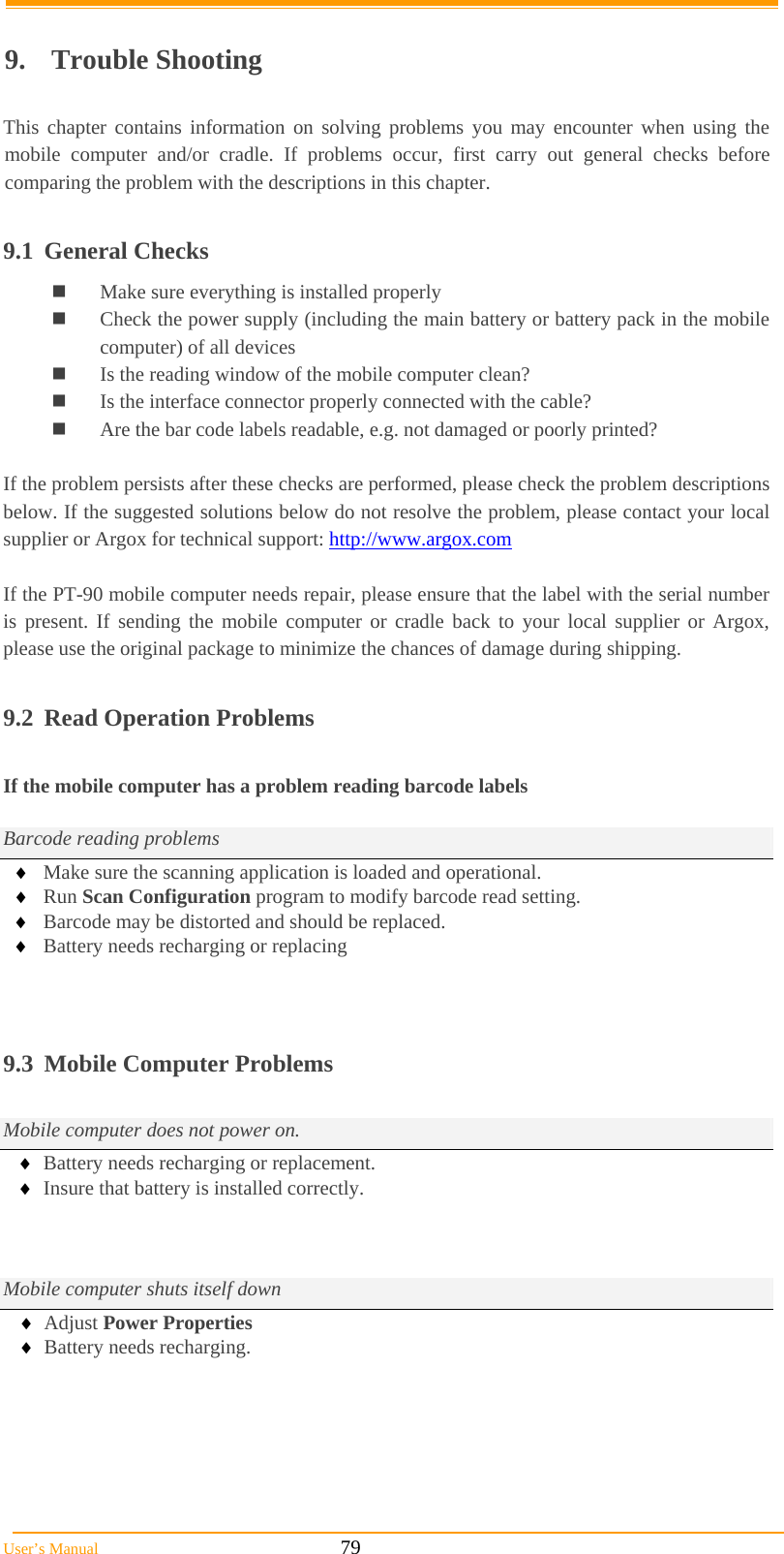  User’s Manual                                                            79  9. Trouble Shooting  This chapter contains information on solving problems you may encounter when using the mobile computer and/or cradle. If problems occur, first carry out general checks before comparing the problem with the descriptions in this chapter.  9.1 General Checks  Make sure everything is installed properly  Check the power supply (including the main battery or battery pack in the mobile computer) of all devices  Is the reading window of the mobile computer clean?  Is the interface connector properly connected with the cable?  Are the bar code labels readable, e.g. not damaged or poorly printed?  If the problem persists after these checks are performed, please check the problem descriptions below. If the suggested solutions below do not resolve the problem, please contact your local supplier or Argox for technical support: http://www.argox.com  If the PT-90 mobile computer needs repair, please ensure that the label with the serial number is present. If sending the mobile computer or cradle back to your local supplier or Argox, please use the original package to minimize the chances of damage during shipping.  9.2  Read Operation Problems  If the mobile computer has a problem reading barcode labels  Barcode reading problems  Make sure the scanning application is loaded and operational.  Run Scan Configuration program to modify barcode read setting.  Barcode may be distorted and should be replaced.  Battery needs recharging or replacing    9.3  Mobile Computer Problems  Mobile computer does not power on.  Battery needs recharging or replacement.  Insure that battery is installed correctly.    Mobile computer shuts itself down  Adjust Power Properties  Battery needs recharging.   