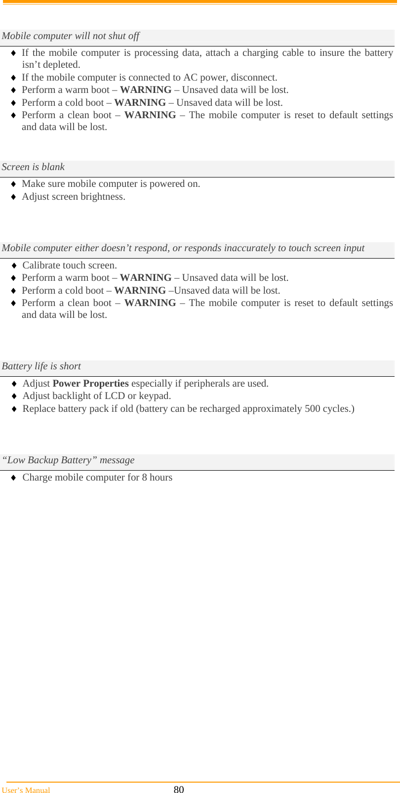  User’s Manual                                                            80   Mobile computer will not shut off  If the mobile computer is processing data, attach a charging cable to insure the battery isn’t depleted.  If the mobile computer is connected to AC power, disconnect.  Perform a warm boot – WARNING – Unsaved data will be lost.  Perform a cold boot – WARNING – Unsaved data will be lost.  Perform a clean boot – WARNING – The mobile computer is reset to default settings and data will be lost.   Screen is blank  Make sure mobile computer is powered on.  Adjust screen brightness.          Mobile computer either doesn’t respond, or responds inaccurately to touch screen input  Calibrate touch screen.  Perform a warm boot – WARNING – Unsaved data will be lost.  Perform a cold boot – WARNING –Unsaved data will be lost.  Perform a clean boot – WARNING – The mobile computer is reset to default settings and data will be lost.   Battery life is short  Adjust Power Properties especially if peripherals are used.  Adjust backlight of LCD or keypad.  Replace battery pack if old (battery can be recharged approximately 500 cycles.)     “Low Backup Battery” message  Charge mobile computer for 8 hours                      