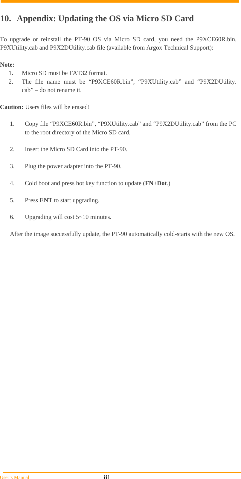  User’s Manual                                                            81        10.  Appendix: Updating the OS via Micro SD Card  To upgrade or reinstall the PT-90 OS via Micro SD card, you need the P9XCE60R.bin,   P9XUtility.cab and P9X2DUtility.cab file (available from Argox Technical Support):  Note:  1.  Micro SD must be FAT32 format. 2.  The file name must be “P9XCE60R.bin”, “P9XUtility.cab” and “P9X2DUtility. cab” – do not rename it.  Caution: Users files will be erased!     1.  Copy file “P9XCE60R.bin”, “P9XUtility.cab” and “P9X2DUtility.cab” from the PC to the root directory of the Micro SD card.  2.  Insert the Micro SD Card into the PT-90.  3.  Plug the power adapter into the PT-90.  4.  Cold boot and press hot key function to update (FN+Dot.)  5. Press ENT to start upgrading.  6.  Upgrading will cost 5~10 minutes.  After the image successfully update, the PT-90 automatically cold-starts with the new OS.   