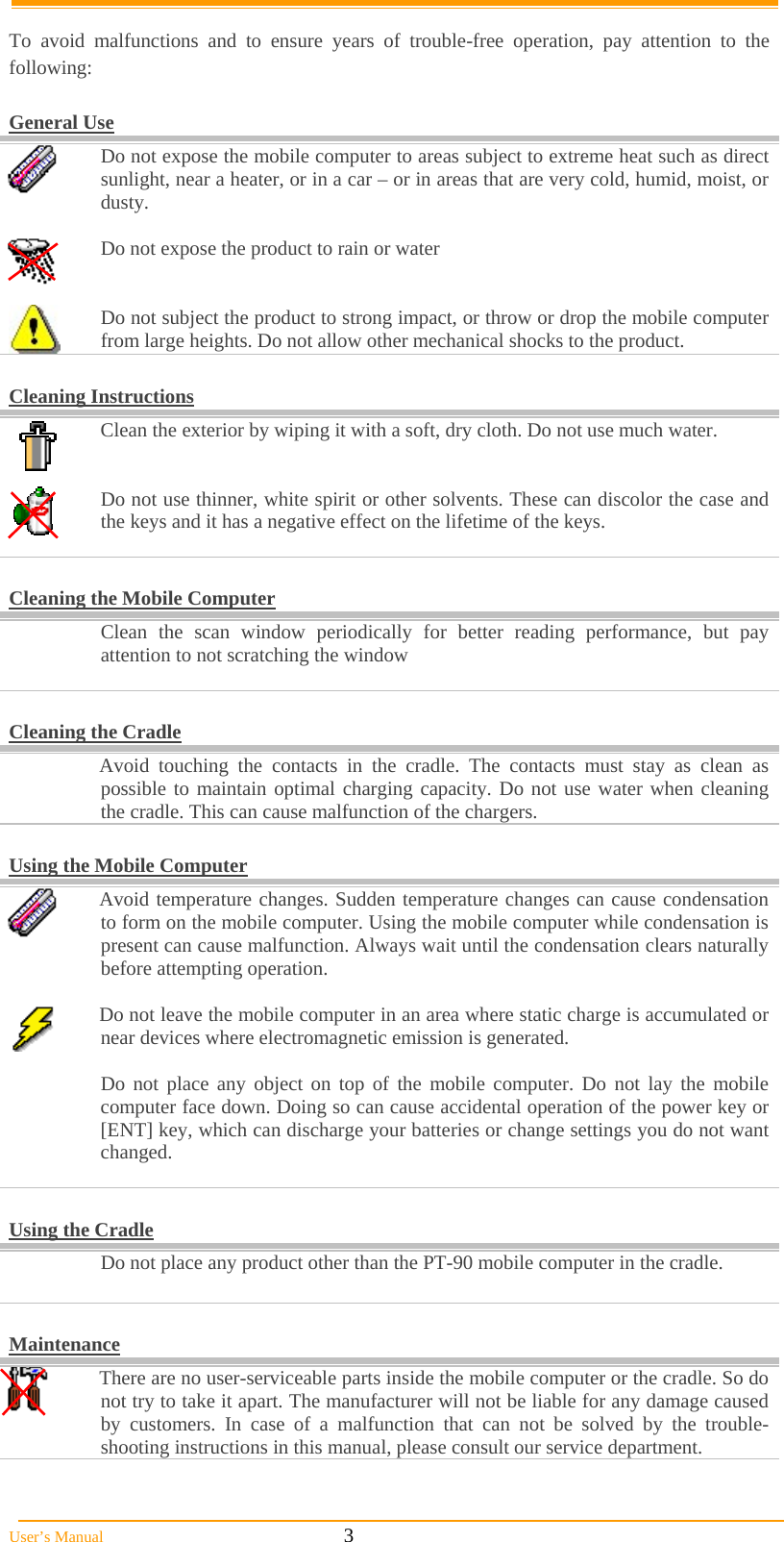  User’s Manual                                                            3  To avoid malfunctions and to ensure years of trouble-free operation, pay attention to the following:  General Use  Do not expose the mobile computer to areas subject to extreme heat such as direct sunlight, near a heater, or in a car – or in areas that are very cold, humid, moist, or dusty.   Do not expose the product to rain or water    Do not subject the product to strong impact, or throw or drop the mobile computer from large heights. Do not allow other mechanical shocks to the product.  Cleaning Instructions  Clean the exterior by wiping it with a soft, dry cloth. Do not use much water.    Do not use thinner, white spirit or other solvents. These can discolor the case and the keys and it has a negative effect on the lifetime of the keys.    Cleaning the Mobile Computer   Clean the scan window periodically for better reading performance, but pay attention to not scratching the window   Cleaning the Cradle   Avoid touching the contacts in the cradle. The contacts must stay as clean as possible to maintain optimal charging capacity. Do not use water when cleaning the cradle. This can cause malfunction of the chargers.  Using the Mobile Computer  Avoid temperature changes. Sudden temperature changes can cause condensation to form on the mobile computer. Using the mobile computer while condensation is present can cause malfunction. Always wait until the condensation clears naturally before attempting operation.   Do not leave the mobile computer in an area where static charge is accumulated or near devices where electromagnetic emission is generated.    Do not place any object on top of the mobile computer. Do not lay the mobile computer face down. Doing so can cause accidental operation of the power key or [ENT] key, which can discharge your batteries or change settings you do not want changed.   Using the Cradle   Do not place any product other than the PT-90 mobile computer in the cradle.   Maintenance  There are no user-serviceable parts inside the mobile computer or the cradle. So do not try to take it apart. The manufacturer will not be liable for any damage caused by customers. In case of a malfunction that can not be solved by the trouble-shooting instructions in this manual, please consult our service department. 