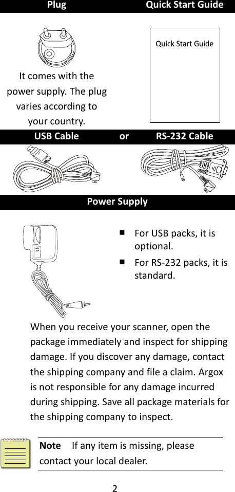 2  Plug  Quick Start Guide     It comes with the power supply. The plug varies according to your country.    USB Cable or RS-232 Cable    Power Supply    ￭ For USB packs, it is optional. ￭ For RS-232 packs, it is standard. When you receive your scanner, open the package immediately and inspect for shipping damage. If you discover any damage, contact the shipping company and file a claim. Argox is not responsible for any damage incurred during shipping. Save all package materials for the shipping company to inspect.   Note  If any item is missing, please contact your local dealer. 