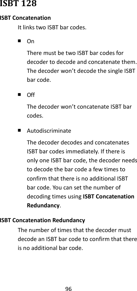 96  ISBT 128 ISBT Concatenation It links two ISBT bar codes. ￭ On There must be two ISBT bar codes for decoder to decode and concatenate them. The decoder won’t decode the single ISBT bar code. ￭ Off The decoder won’t concatenate ISBT bar codes. ￭ Autodiscriminate The decoder decodes and concatenates ISBT bar codes immediately. If there is only one ISBT bar code, the decoder needs to decode the bar code a few times to confirm that there is no additional ISBT bar code. You can set the number of decoding times using ISBT Concatenation Redundancy. ISBT Concatenation Redundancy The number of times that the decoder must decode an ISBT bar code to confirm that there is no additional bar code.   