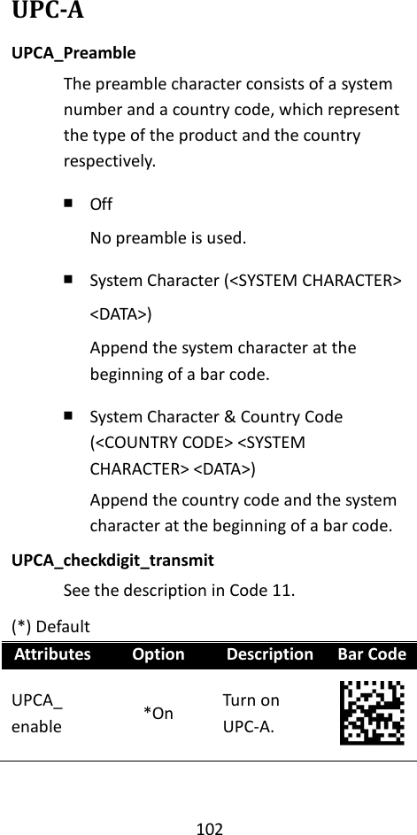 102  UPC-A UPCA_Preamble The preamble character consists of a system number and a country code, which represent the type of the product and the country respectively. ￭ Off No preamble is used. ￭ System Character (&lt;SYSTEM CHARACTER&gt; &lt;DATA&gt;) Append the system character at the beginning of a bar code. ￭ System Character &amp; Country Code (&lt;COUNTRY CODE&gt; &lt;SYSTEM CHARACTER&gt; &lt;DATA&gt;) Append the country code and the system character at the beginning of a bar code. UPCA_checkdigit_transmit See the description in Code 11. (*) Default Attributes Option Description Bar Code UPCA_ enable *On Turn on UPC-A.  