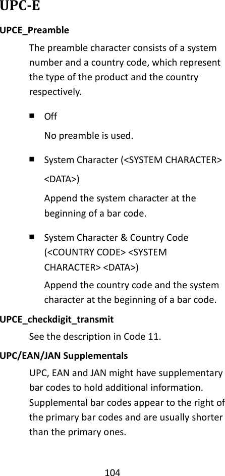 104  UPC-E UPCE_Preamble The preamble character consists of a system number and a country code, which represent the type of the product and the country respectively. ￭ Off No preamble is used. ￭ System Character (&lt;SYSTEM CHARACTER&gt; &lt;DATA&gt;) Append the system character at the beginning of a bar code. ￭ System Character &amp; Country Code (&lt;COUNTRY CODE&gt; &lt;SYSTEM CHARACTER&gt; &lt;DATA&gt;) Append the country code and the system character at the beginning of a bar code. UPCE_checkdigit_transmit See the description in Code 11. UPC/EAN/JAN Supplementals UPC, EAN and JAN might have supplementary bar codes to hold additional information. Supplemental bar codes appear to the right of the primary bar codes and are usually shorter than the primary ones.  