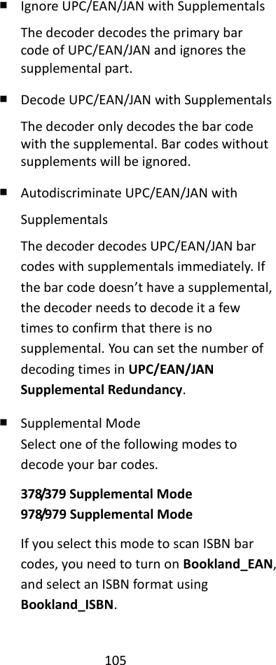 105  ￭ Ignore UPC/EAN/JAN with Supplementals The decoder decodes the primary bar code of UPC/EAN/JAN and ignores the supplemental part. ￭ Decode UPC/EAN/JAN with Supplementals The decoder only decodes the bar code with the supplemental. Bar codes without supplements will be ignored. ￭ Autodiscriminate UPC/EAN/JAN with Supplementals The decoder decodes UPC/EAN/JAN bar codes with supplementals immediately. If the bar code doesn’t have a supplemental, the decoder needs to decode it a few times to confirm that there is no supplemental. You can set the number of decoding times in UPC/EAN/JAN Supplemental Redundancy. ￭ Supplemental Mode Select one of the following modes to decode your bar codes. 378/379 Supplemental Mode 978/979 Supplemental Mode If you select this mode to scan ISBN bar codes, you need to turn on Bookland_EAN, and select an ISBN format using Bookland_ISBN.  