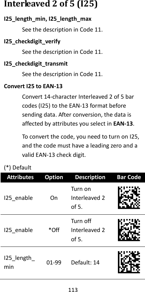 113  Interleaved 2 of 5 (I25) I25_length_min, I25_length_max See the description in Code 11. I25_checkdigit_verify See the description in Code 11. I25_checkdigit_transmit See the description in Code 11. Convert I25 to EAN-13 Convert 14-character Interleaved 2 of 5 bar codes (I25) to the EAN-13 format before sending data. After conversion, the data is affected by attributes you select in EAN-13. To convert the code, you need to turn on I25, and the code must have a leading zero and a valid EAN-13 check digit. (*) Default Attributes Option Description Bar Code I25_enable On Turn on Interleaved 2 of 5.  I25_enable *Off Turn off Interleaved 2 of 5.  I25_length_min 01-99 Default: 14  