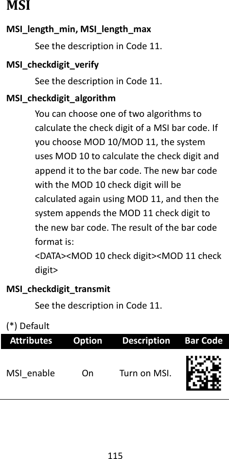 115  MSI MSI_length_min, MSI_length_max See the description in Code 11. MSI_checkdigit_verify See the description in Code 11. MSI_checkdigit_algorithm You can choose one of two algorithms to calculate the check digit of a MSI bar code. If you choose MOD 10/MOD 11, the system uses MOD 10 to calculate the check digit and append it to the bar code. The new bar code with the MOD 10 check digit will be calculated again using MOD 11, and then the system appends the MOD 11 check digit to the new bar code. The result of the bar code format is: &lt;DATA&gt;&lt;MOD 10 check digit&gt;&lt;MOD 11 check digit&gt; MSI_checkdigit_transmit See the description in Code 11. (*) Default Attributes Option Description Bar Code MSI_enable On Turn on MSI.  