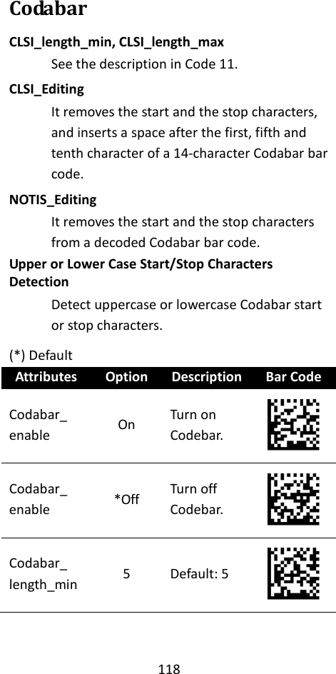 118  Codabar CLSI_length_min, CLSI_length_max See the description in Code 11. CLSI_Editing It removes the start and the stop characters, and inserts a space after the first, fifth and tenth character of a 14-character Codabar bar code. NOTIS_Editing It removes the start and the stop characters from a decoded Codabar bar code. Upper or Lower Case Start/Stop Characters Detection Detect uppercase or lowercase Codabar start or stop characters. (*) Default Attributes Option Description Bar Code Codabar_ enable On Turn on Codebar.  Codabar_ enable *Off Turn off Codebar.  Codabar_ length_min 5 Default: 5  