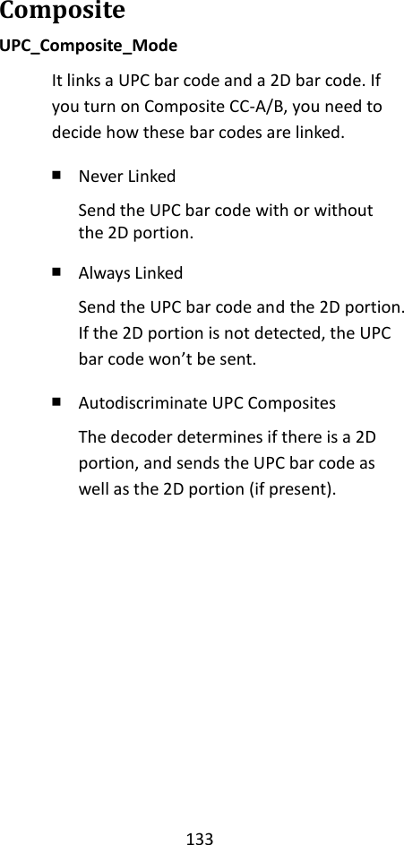 133  Composite UPC_Composite_Mode It links a UPC bar code and a 2D bar code. If you turn on Composite CC-A/B, you need to decide how these bar codes are linked. ￭ Never Linked Send the UPC bar code with or without the 2D portion. ￭ Always Linked Send the UPC bar code and the 2D portion. If the 2D portion is not detected, the UPC bar code won’t be sent. ￭ Autodiscriminate UPC Composites The decoder determines if there is a 2D portion, and sends the UPC bar code as well as the 2D portion (if present).          