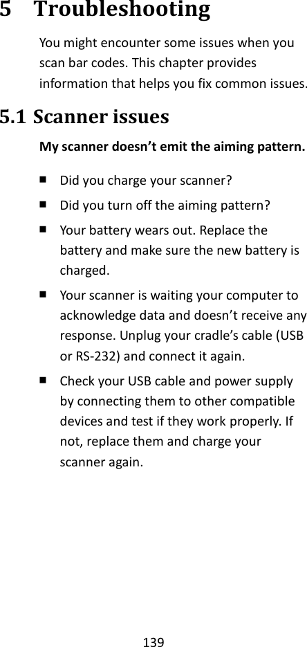 139  5 Troubleshooting You might encounter some issues when you scan bar codes. This chapter provides information that helps you fix common issues. 5.1 Scanner issues My scanner doesn’t emit the aiming pattern. ￭ Did you charge your scanner? ￭ Did you turn off the aiming pattern? ￭ Your battery wears out. Replace the battery and make sure the new battery is charged. ￭ Your scanner is waiting your computer to acknowledge data and doesn’t receive any response. Unplug your cradle’s cable (USB or RS-232) and connect it again. ￭ Check your USB cable and power supply by connecting them to other compatible devices and test if they work properly. If not, replace them and charge your scanner again. 