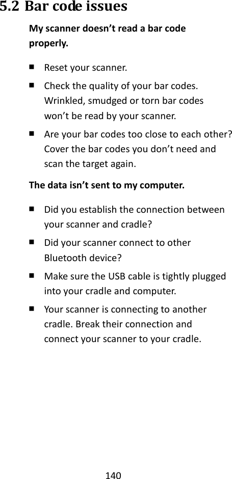 140  5.2 Bar code issues My scanner doesn’t read a bar code properly. ￭ Reset your scanner. ￭ Check the quality of your bar codes. Wrinkled, smudged or torn bar codes won’t be read by your scanner. ￭ Are your bar codes too close to each other? Cover the bar codes you don’t need and scan the target again. The data isn’t sent to my computer. ￭ Did you establish the connection between your scanner and cradle? ￭ Did your scanner connect to other Bluetooth device? ￭ Make sure the USB cable is tightly plugged into your cradle and computer. ￭ Your scanner is connecting to another cradle. Break their connection and connect your scanner to your cradle. 