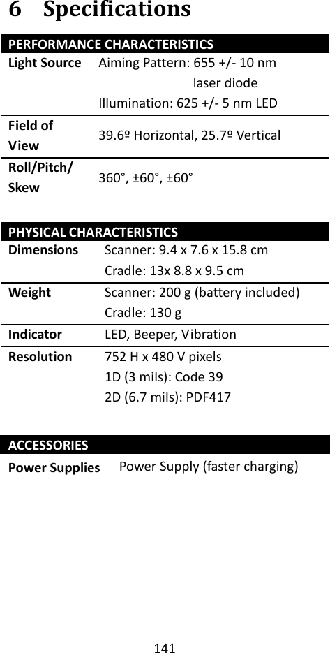 141  6 Specifications PERFORMANCE CHARACTERISTICS Light Source Aiming Pattern: 655 +/- 10 nm laser diode Illumination: 625 +/- 5 nm LED Field of View 39.6º Horizontal, 25.7º Vertical Roll/Pitch/ Skew 360°, ±60°, ±60°  PHYSICAL CHARACTERISTICS Dimensions Scanner: 9.4 x 7.6 x 15.8 cm Cradle: 13x 8.8 x 9.5 cm Weight Scanner: 200 g (battery included) Cradle: 130 g Indicator LED, Beeper, Vibration Resolution 752 H x 480 V pixels 1D (3 mils): Code 39 2D (6.7 mils): PDF417  ACCESSORIES Power Supplies Power Supply (faster charging)        