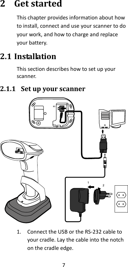 7  2 Get started This chapter provides information about how to install, connect and use your scanner to do your work, and how to charge and replace your battery. 2.1 Installation This section describes how to set up your scanner. 2.1.1 Set up your scanner  1. Connect the USB or the RS-232 cable to your cradle. Lay the cable into the notch on the cradle edge. 