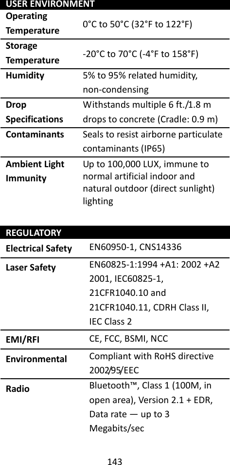 143  USER ENVIRONMENT Operating Temperature 0°C to 50°C (32°F to 122°F) Storage Temperature -20°C to 70°C (-4°F to 158°F) Humidity 5% to 95% related humidity, non-condensing Drop Specifications Withstands multiple 6 ft./1.8 m drops to concrete (Cradle: 0.9 m) Contaminants Seals to resist airborne particulate contaminants (IP65) Ambient Light Immunity Up to 100,000 LUX, immune to normal artificial indoor and natural outdoor (direct sunlight) lighting  REGULATORY Electrical Safety EN60950-1, CNS14336 Laser Safety EN60825-1:1994 +A1: 2002 +A2 2001, IEC60825-1, 21CFR1040.10 and 21CFR1040.11, CDRH Class II, IEC Class 2 EMI/RFI CE, FCC, BSMI, NCC Environmental Compliant with RoHS directive 2002/95/EEC Radio Bluetooth™, Class 1 (100M, in open area), Version 2.1 + EDR, Data rate — up to 3 Megabits/sec  