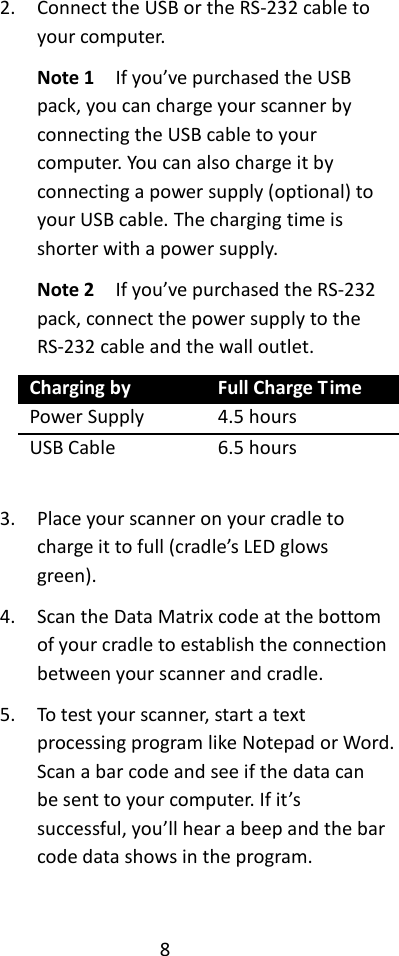 8  2. Connect the USB or the RS-232 cable to your computer. Note 1  If you’ve purchased the USB pack, you can charge your scanner by connecting the USB cable to your computer. You can also charge it by connecting a power supply (optional) to your USB cable. The charging time is shorter with a power supply. Note 2    If you’ve purchased the RS-232 pack, connect the power supply to the RS-232 cable and the wall outlet. Charging by Full Charge Time Power Supply 4.5 hours USB Cable 6.5 hours  3. Place your scanner on your cradle to charge it to full (cradle’s LED glows green). 4. Scan the Data Matrix code at the bottom of your cradle to establish the connection between your scanner and cradle. 5. To test your scanner, start a text processing program like Notepad or Word. Scan a bar code and see if the data can be sent to your computer. If it’s successful, you’ll hear a beep and the bar code data shows in the program.  