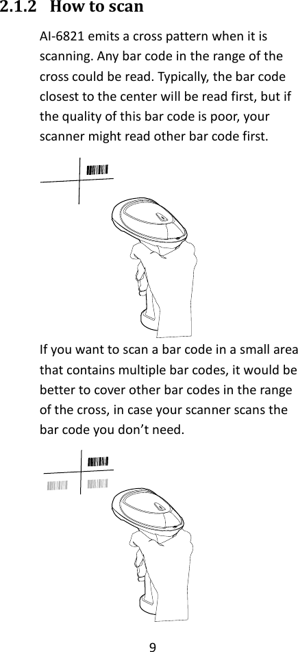 9  2.1.2 How to scan AI-6821 emits a cross pattern when it is scanning. Any bar code in the range of the cross could be read. Typically, the bar code closest to the center will be read first, but if the quality of this bar code is poor, your scanner might read other bar code first.  If you want to scan a bar code in a small area that contains multiple bar codes, it would be better to cover other bar codes in the range of the cross, in case your scanner scans the bar code you don’t need.  