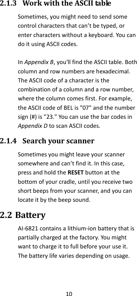 10  2.1.3 Work with the ASCII table Sometimes, you might need to send some control characters that can’t be typed, or enter characters without a keyboard. You can do it using ASCII codes.  In Appendix B, you&apos;ll find the ASCII table. Both column and row numbers are hexadecimal. The ASCII code of a character is the combination of a column and a row number, where the column comes first. For example, the ASCII code of BEL is &quot;07&quot; and the number sign (#) is &quot;23.&quot; You can use the bar codes in Appendix D to scan ASCII codes. 2.1.4 Search your scanner Sometimes you might leave your scanner somewhere and can’t find it. In this case, press and hold the RESET button at the bottom of your cradle, until you receive two short beeps from your scanner, and you can locate it by the beep sound. 2.2 Battery AI-6821 contains a lithium-ion battery that is partially charged at the factory. You might want to charge it to full before your use it. The battery life varies depending on usage.   