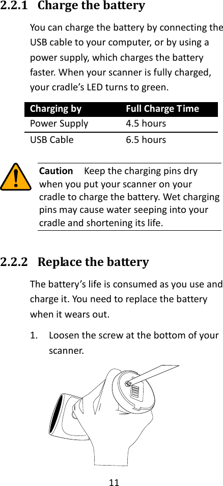 11  2.2.1 Charge the battery You can charge the battery by connecting the USB cable to your computer, or by using a power supply, which charges the battery faster. When your scanner is fully charged, your cradle’s LED turns to green. Charging by Full Charge Time Power Supply 4.5 hours USB Cable 6.5 hours   Caution  Keep the charging pins dry when you put your scanner on your cradle to charge the battery. Wet charging pins may cause water seeping into your cradle and shortening its life.  2.2.2 Replace the battery The battery’s life is consumed as you use and charge it. You need to replace the battery when it wears out. 1. Loosen the screw at the bottom of your scanner.  