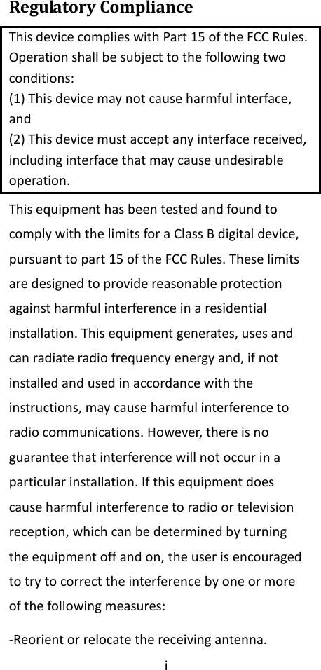 i  Regulatory Compliance This device complies with Part 15 of the FCC Rules. Operation shall be subject to the following two conditions: (1) This device may not cause harmful interface, and (2) This device must accept any interface received, including interface that may cause undesirable operation. This equipment has been tested and found to comply with the limits for a Class B digital device, pursuant to part 15 of the FCC Rules. These limits are designed to provide reasonable protection against harmful interference in a residential installation. This equipment generates, uses and can radiate radio frequency energy and, if not installed and used in accordance with the instructions, may cause harmful interference to radio communications. However, there is no guarantee that interference will not occur in a particular installation. If this equipment does cause harmful interference to radio or television reception, which can be determined by turning the equipment off and on, the user is encouraged to try to correct the interference by one or more of the following measures: -Reorient or relocate the receiving antenna. 