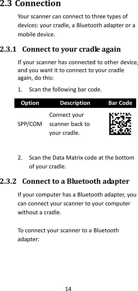 14  2.3 Connection Your scanner can connect to three types of devices: your cradle, a Bluetooth adapter or a mobile device. 2.3.1 Connect to your cradle again If your scanner has connected to other device, and you want it to connect to your cradle again, do this: 1. Scan the following bar code. Option Description Bar Code SPP/COM Connect your scanner back to your cradle.   2. Scan the Data Matrix code at the bottom of your cradle. 2.3.2 Connect to a Bluetooth adapter If your computer has a Bluetooth adapter, you can connect your scanner to your computer without a cradle.  To connect your scanner to a Bluetooth adapter:    