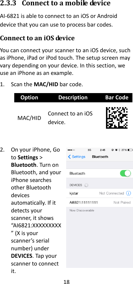 18  2.3.3 Connect to a mobile device AI-6821 is able to connect to an iOS or Android device that you can use to process bar codes. Connect to an iOS device You can connect your scanner to an iOS device, such as iPhone, iPad or iPod touch. The setup screen may vary depending on your device. In this section, we use an iPhone as an example. 1. Scan the MAC/HID bar code. Option Description Bar Code MAC/HID Connect to an iOS device.   2. On your iPhone, Go to Settings &gt; Bluetooth. Turn on Bluetooth, and your iPhone searches other Bluetooth devices automatically. If it detects your scanner, it shows “AI6821:XXXXXXXXX” (X is your scanner’s serial number) under DEVICES. Tap your scanner to connect it.  