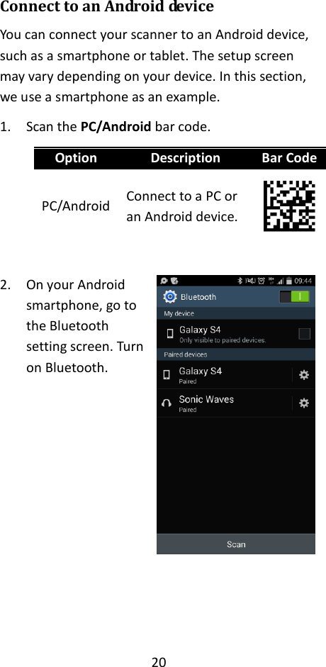 20  Connect to an Android device You can connect your scanner to an Android device, such as a smartphone or tablet. The setup screen may vary depending on your device. In this section, we use a smartphone as an example. 1. Scan the PC/Android bar code. Option Description Bar Code PC/Android Connect to a PC or an Android device.   2. On your Android smartphone, go to the Bluetooth setting screen. Turn on Bluetooth.           