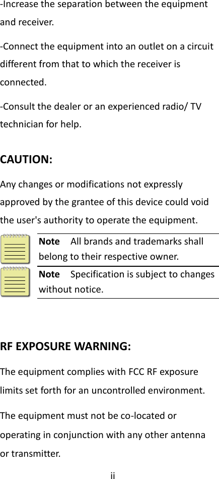 ii  -Increase the separation between the equipment and receiver. -Connect the equipment into an outlet on a circuit different from that to which the receiver is connected. -Consult the dealer or an experienced radio/ TV technician for help.  CAUTION: Any changes or modifications not expressly approved by the grantee of this device could void the user&apos;s authority to operate the equipment.  Note  All brands and trademarks shall belong to their respective owner.  Note  Specification is subject to changes without notice.   RF EXPOSURE WARNING: The equipment complies with FCC RF exposure limits set forth for an uncontrolled environment. The equipment must not be co-located or operating in conjunction with any other antenna or transmitter.