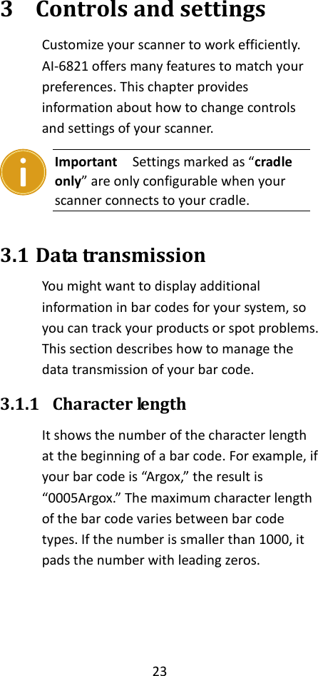 23  3 Controls and settings Customize your scanner to work efficiently. AI-6821 offers many features to match your preferences. This chapter provides information about how to change controls and settings of your scanner.  Important  Settings marked as “cradle only” are only configurable when your scanner connects to your cradle.  3.1 Data transmission You might want to display additional information in bar codes for your system, so you can track your products or spot problems. This section describes how to manage the data transmission of your bar code. 3.1.1 Character length It shows the number of the character length at the beginning of a bar code. For example, if your bar code is “Argox,” the result is “0005Argox.” The maximum character length of the bar code varies between bar code types. If the number is smaller than 1000, it pads the number with leading zeros.     