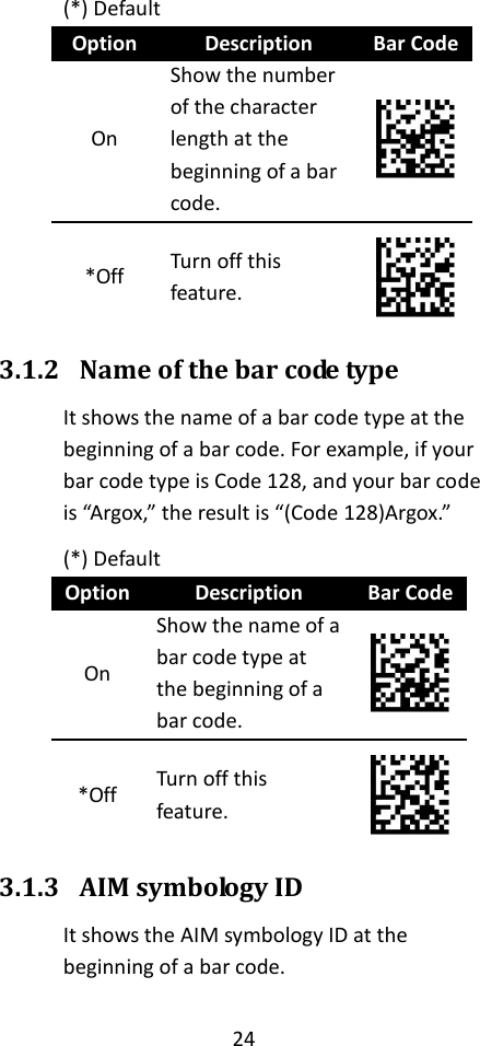 24  (*) Default Option Description Bar Code On Show the number of the character length at the beginning of a bar code.  *Off Turn off this feature.  3.1.2 Name of the bar code type It shows the name of a bar code type at the beginning of a bar code. For example, if your bar code type is Code 128, and your bar code is “Argox,” the result is “(Code 128)Argox.” (*) Default Option Description Bar Code On Show the name of a bar code type at the beginning of a bar code.  *Off Turn off this feature.  3.1.3 AIM symbology ID It shows the AIM symbology ID at the beginning of a bar code. 