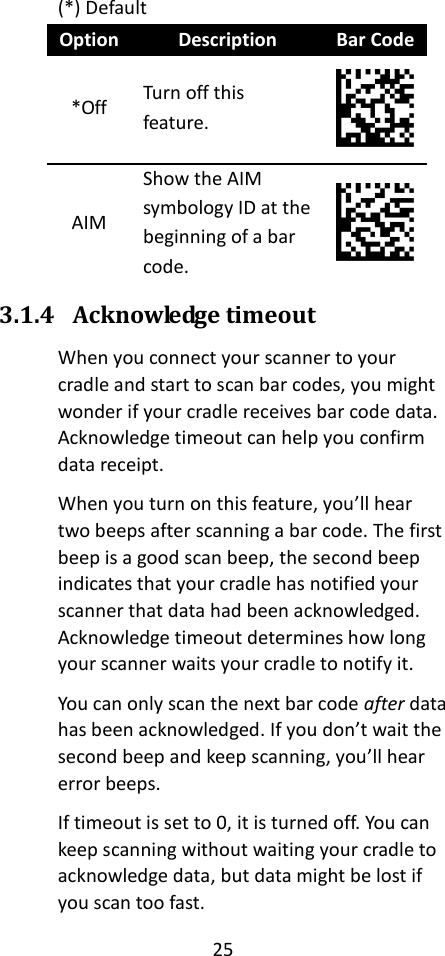 25  (*) Default Option Description Bar Code *Off Turn off this feature.  AIM Show the AIM symbology ID at the beginning of a bar code.  3.1.4 Acknowledge timeout When you connect your scanner to your cradle and start to scan bar codes, you might wonder if your cradle receives bar code data. Acknowledge timeout can help you confirm data receipt. When you turn on this feature, you’ll hear two beeps after scanning a bar code. The first beep is a good scan beep, the second beep indicates that your cradle has notified your scanner that data had been acknowledged. Acknowledge timeout determines how long your scanner waits your cradle to notify it. You can only scan the next bar code after data has been acknowledged. If you don’t wait the second beep and keep scanning, you’ll hear error beeps. If timeout is set to 0, it is turned off. You can keep scanning without waiting your cradle to acknowledge data, but data might be lost if you scan too fast. 