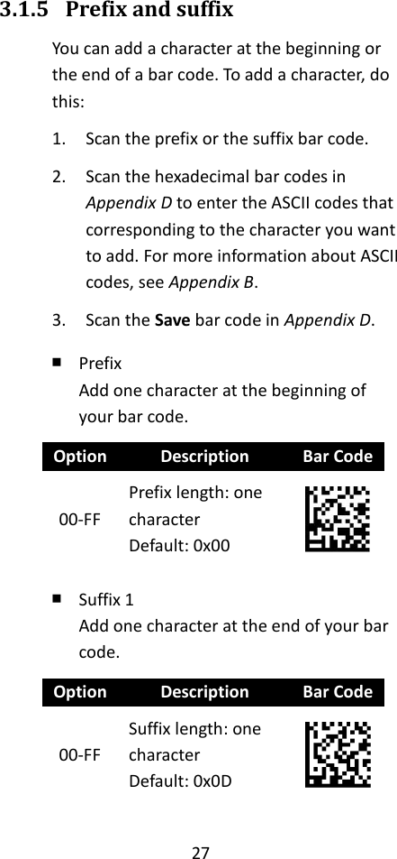 27  3.1.5 Prefix and suffix You can add a character at the beginning or the end of a bar code. To add a character, do this: 1. Scan the prefix or the suffix bar code. 2. Scan the hexadecimal bar codes in Appendix D to enter the ASCII codes that corresponding to the character you want to add. For more information about ASCII codes, see Appendix B. 3. Scan the Save bar code in Appendix D. ￭ Prefix Add one character at the beginning of your bar code. Option Description Bar Code 00-FF Prefix length: one character Default: 0x00  ￭ Suffix 1 Add one character at the end of your bar code. Option Description Bar Code 00-FF Suffix length: one character Default: 0x0D  