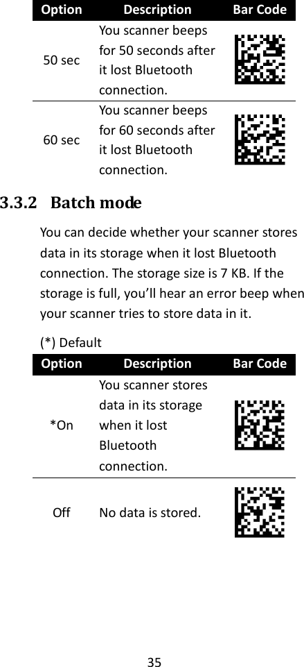 35  Option Description Bar Code 50 sec You scanner beeps for 50 seconds after it lost Bluetooth connection.  60 sec You scanner beeps for 60 seconds after it lost Bluetooth connection.  3.3.2 Batch mode You can decide whether your scanner stores data in its storage when it lost Bluetooth connection. The storage size is 7 KB. If the storage is full, you’ll hear an error beep when your scanner tries to store data in it. (*) Default Option Description Bar Code *On You scanner stores data in its storage when it lost Bluetooth connection.  Off No data is stored.    