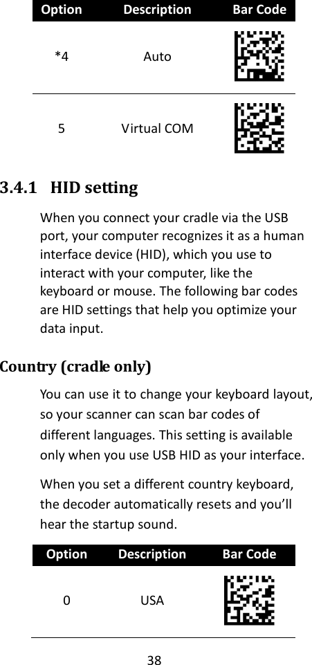 38  Option Description Bar Code *4 Auto  5 Virtual COM  3.4.1 HID setting When you connect your cradle via the USB port, your computer recognizes it as a human interface device (HID), which you use to interact with your computer, like the keyboard or mouse. The following bar codes are HID settings that help you optimize your data input. Country (cradle only) You can use it to change your keyboard layout, so your scanner can scan bar codes of different languages. This setting is available only when you use USB HID as your interface. When you set a different country keyboard, the decoder automatically resets and you’ll hear the startup sound. Option Description Bar Code 0 USA  