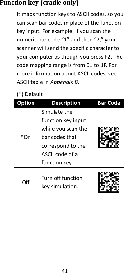 41  Function key (cradle only) It maps function keys to ASCII codes, so you can scan bar codes in place of the function key input. For example, if you scan the numeric bar code “1” and then “2,” your scanner will send the specific character to your computer as though you press F2. The code mapping range is from 01 to 1F. For more information about ASCII codes, see ASCII table in Appendix B. (*) Default Option Description Bar Code *On Simulate the function key input while you scan the bar codes that correspond to the ASCII code of a function key.  Off Turn off function key simulation.        