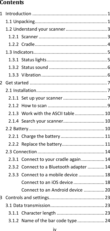 iv  Contents 1 Introduction .......................................................... 1 1.1 Unpacking ........................................................ 1 1.2 Understand your scanner ................................ 3 1.2.1 Scanner ..................................................... 3 1.2.2 Cradle ........................................................ 4 1.3 Indicators......................................................... 5 1.3.1 Status lights ............................................... 5 1.3.2 Status sound ............................................. 6 1.3.3 Vibration ................................................... 6 2 Get started ............................................................ 7 2.1 Installation....................................................... 7 2.1.1 Set up your scanner .................................. 7 2.1.2 How to scan .............................................. 9 2.1.3 Work with the ASCII table ....................... 10 2.1.4 Search your scanner................................ 10 2.2 Battery ........................................................... 10 2.2.1 Charge the battery .................................. 11 2.2.2 Replace the battery................................. 11 2.3 Connection .................................................... 14 2.3.1 Connect to your cradle again .................. 14 2.3.2 Connect to a Bluetooth adapter ............. 14 2.3.3 Connect to a mobile device .................... 18 Connect to an iOS device ........................ 18 Connect to an Android device ................ 20 3 Controls and settings........................................... 23 3.1 Data transmission .......................................... 23 3.1.1 Character length ..................................... 23 3.1.2 Name of the bar code type ..................... 24 