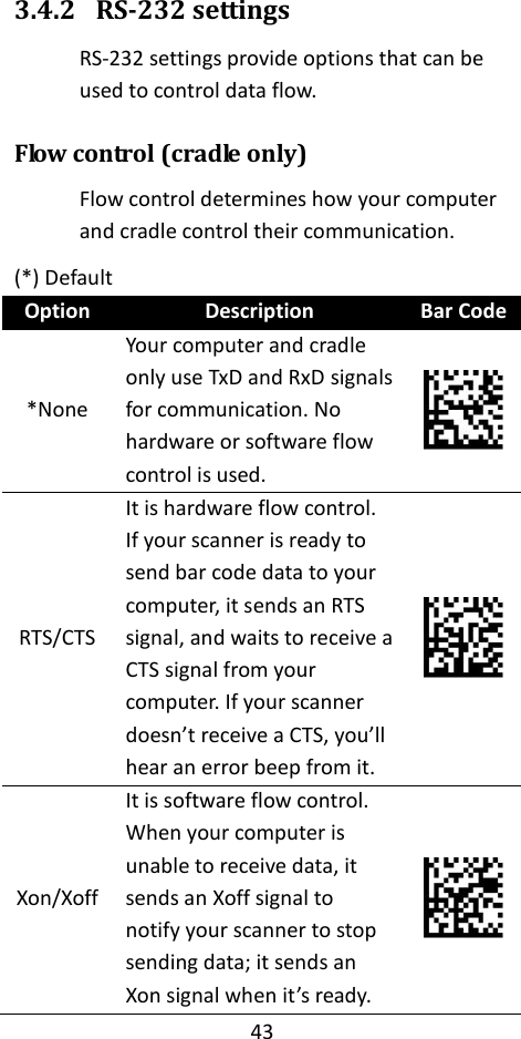 43  3.4.2 RS-232 settings RS-232 settings provide options that can be used to control data flow. Flow control (cradle only) Flow control determines how your computer and cradle control their communication. (*) Default Option Description Bar Code *None Your computer and cradle only use TxD and RxD signals for communication. No hardware or software flow control is used.  RTS/CTS It is hardware flow control. If your scanner is ready to send bar code data to your computer, it sends an RTS signal, and waits to receive a CTS signal from your computer. If your scanner doesn’t receive a CTS, you’ll hear an error beep from it.  Xon/Xoff It is software flow control. When your computer is unable to receive data, it sends an Xoff signal to notify your scanner to stop sending data; it sends an Xon signal when it’s ready.  