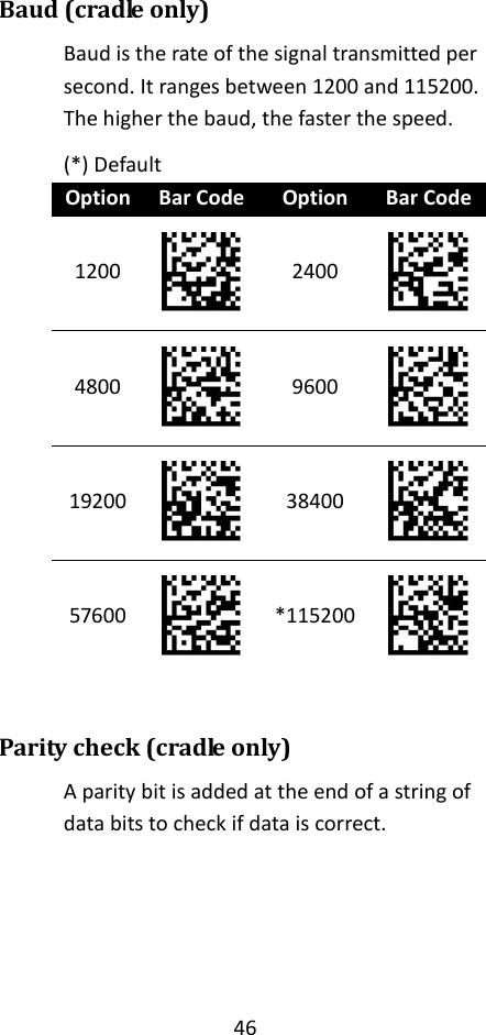 46  Baud (cradle only) Baud is the rate of the signal transmitted per second. It ranges between 1200 and 115200. The higher the baud, the faster the speed. (*) Default Option Bar Code Option Bar Code 1200  2400  4800  9600  19200  38400  57600  *115200   Parity check (cradle only) A parity bit is added at the end of a string of data bits to check if data is correct.    